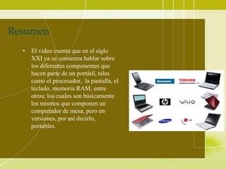 Resumen
  • El video cuenta que en el siglo
    XXI ya se comienza hablar sobre
    los diferentes componentes que
    hacen parte de un portátil, tales
    como el procesador, la pantalla, el
    teclado, memoria RAM, entre
    otros; los cuales son básicamente
    los mismos que componen un
    computador de mesa, pero en
    versiones, por así decirlo,
    portables.
 