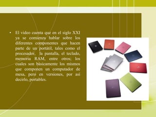 • El video cuenta que en el siglo XXI
  ya se comienza hablar sobre los
  diferentes componentes que hacen
  parte de un portátil, tales como el
  procesador, la pantalla, el teclado,
  memoria RAM, entre otros; los
  cuales son básicamente los mismos
  que componen un computador de
  mesa, pero en versiones, por así
  decirlo, portables.
 