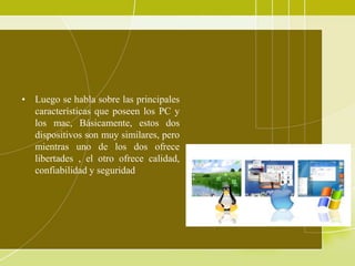 • Luego se habla sobre las principales
  características que poseen los PC y
  los mac, Básicamente, estos dos
  dispositivos son muy similares, pero
  mientras uno de los dos ofrece
  libertades , el otro ofrece calidad,
  confiabilidad y seguridad
 