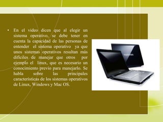 • En el video dicen que al elegir un
  sistema operativo, se debe tener en
  cuenta la capacidad de las personas de
  entender el sistema operativo ya que
  unos sistemas operativos resultan más
  difíciles de manejar que otros por
  ejemplo el linux, que es necesario un
  conocimiento previo para manejarlo. Se
  habla       sobre      las     principales
  características de los sistemas operativos
  de Linux, Windows y Mac OS.
 