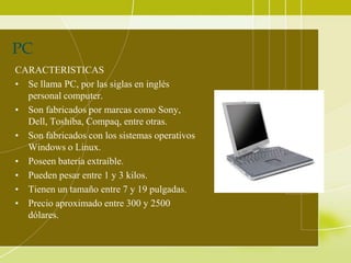 PC
CARACTERISTICAS
• Se llama PC, por las siglas en inglés
  personal computer.
• Son fabricados por marcas como Sony,
  Dell, Toshiba, Compaq, entre otras.
• Son fabricados con los sistemas operativos
  Windows o Linux.
• Poseen batería extraíble.
• Pueden pesar entre 1 y 3 kilos.
• Tienen un tamaño entre 7 y 19 pulgadas.
• Precio aproximado entre 300 y 2500
  dólares.
 