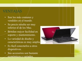 VENTAJAS
• Son los más comunes y
  vendidos en el mundo.
• Su precio resulta ser muy
  inferior al de los Mac.
• Brindan mayor facilidad en
  soporte y mantenimiento.
• La variedad de diseño y
  características es muy amplia.
• Es fácil conectarlos a otros
  dispositivos.
• Sus accesorios son bastante
  económicos y variados.
 