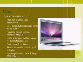 MAC
CARACTERISTICAS
• Mac, por la abreviatura
  Machintoch.
• Es el computador fabricado por la
  marca Apple.
• Funciona bajo el sistema
  operativo Mac OS.
• Dicho sistema es exclusivo para
  los computadores Mac.
• Pesan entre 1 y 3 kilos.
• Tienen un tamaño entre 11 y 17
  pulgadas.
• Precio aproximado entre 1000 y
  2500 dólares.
 
