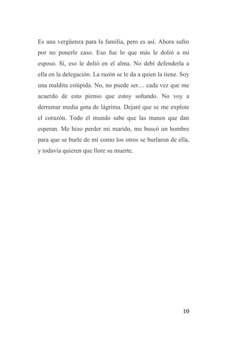10
Es una vergüenza para la familia, pero es así. Ahora sufro
por no ponerle caso. Eso fue lo que más le dolió a mi
esposo. Sí, eso le dolió en el alma. No debí defenderla a
ella en la delegación. La razón se le da a quien la tiene. Soy
una maldita estúpida. No, no puede ser… cada vez que me
acuerdo de esto pienso que estoy soñando. No voy a
derramar media gota de lágrima. Dejaré que se me explote
el corazón. Todo el mundo sabe que las manos que dan
esperan. Me hizo perder mi marido, me buscó un hombre
para que se burle de mí como los otros se burlaron de ella,
y todavía quieren que llore su muerte.
 