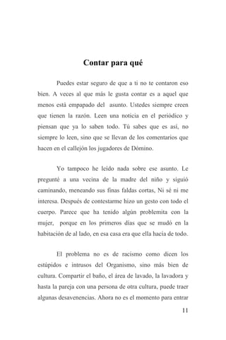 11
Contar para qué
Puedes estar seguro de que a ti no te contaron eso
bien. A veces al que más le gusta contar es a aquel que
menos está empapado del asunto. Ustedes siempre creen
que tienen la razón. Leen una noticia en el periódico y
piensan que ya lo saben todo. Tú sabes que es así, no
siempre lo leen, sino que se llevan de los comentarios que
hacen en el callejón los jugadores de Dómino.
Yo tampoco he leído nada sobre ese asunto. Le
pregunté a una vecina de la madre del niño y siguió
caminando, meneando sus finas faldas cortas, Ni sé ni me
interesa. Después de contestarme hizo un gesto con todo el
cuerpo. Parece que ha tenido algún problemita con la
mujer, porque en los primeros días que se mudó en la
habitación de al lado, en esa casa era que ella hacía de todo.
El problema no es de racismo como dicen los
estúpidos e intrusos del Organismo, sino más bien de
cultura. Compartir el baño, el área de lavado, la lavadora y
hasta la pareja con una persona de otra cultura, puede traer
algunas desavenencias. Ahora no es el momento para entrar
 