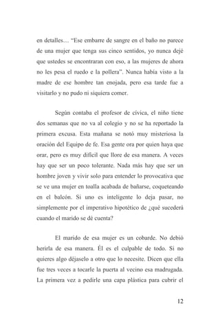 12
en detalles… “Ese embarre de sangre en el baño no parece
de una mujer que tenga sus cinco sentidos, yo nunca dejé
que ustedes se encontraran con eso, a las mujeres de ahora
no les pesa el ruedo e la pollera”. Nunca había visto a la
madre de ese hombre tan enojada, pero esa tarde fue a
visitarlo y no pudo ni siquiera comer.
Según contaba el profesor de cívica, el niño tiene
dos semanas que no va al colegio y no se ha reportado la
primera excusa. Esta mañana se notó muy misteriosa la
oración del Equipo de fe. Esa gente ora por quien haya que
orar, pero es muy difícil que llore de esa manera. A veces
hay que ser un poco tolerante. Nada más hay que ser un
hombre joven y vivir solo para entender lo provocativa que
se ve una mujer en toalla acabada de bañarse, coqueteando
en el balcón. Si uno es inteligente lo deja pasar, no
simplemente por el imperativo hipotético de ¿qué sucederá
cuando el marido se dé cuenta?
El marido de esa mujer es un cobarde. No debió
herirla de esa manera. Él es el culpable de todo. Si no
quieres algo déjaselo a otro que lo necesite. Dicen que ella
fue tres veces a tocarle la puerta al vecino esa madrugada.
La primera vez a pedirle una capa plástica para cubrir el
 