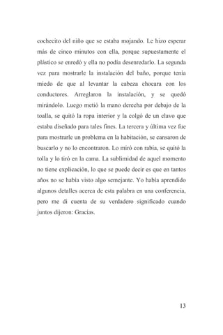13
cochecito del niño que se estaba mojando. Le hizo esperar
más de cinco minutos con ella, porque supuestamente el
plástico se enredó y ella no podía desenredarlo. La segunda
vez para mostrarle la instalación del baño, porque tenía
miedo de que al levantar la cabeza chocara con los
conductores. Arreglaron la instalación, y se quedó
mirándolo. Luego metió la mano derecha por debajo de la
toalla, se quitó la ropa interior y la colgó de un clavo que
estaba diseñado para tales fines. La tercera y última vez fue
para mostrarle un problema en la habitación, se cansaron de
buscarlo y no lo encontraron. Lo miró con rabia, se quitó la
tolla y lo tiró en la cama. La sublimidad de aquel momento
no tiene explicación, lo que se puede decir es que en tantos
años no se había visto algo semejante. Yo había aprendido
algunos detalles acerca de esta palabra en una conferencia,
pero me di cuenta de su verdadero significado cuando
juntos dijeron: Gracias.
 