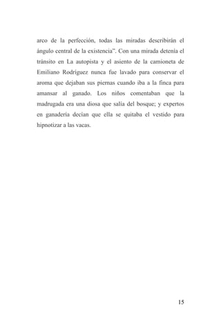 15
arco de la perfección, todas las miradas describirán el
ángulo central de la existencia”. Con una mirada detenía el
tránsito en La autopista y el asiento de la camioneta de
Emiliano Rodríguez nunca fue lavado para conservar el
aroma que dejaban sus piernas cuando iba a la finca para
amansar al ganado. Los niños comentaban que la
madrugada era una diosa que salía del bosque; y expertos
en ganadería decían que ella se quitaba el vestido para
hipnotizar a las vacas.
 