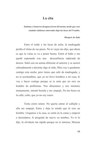 16
La cita
Sodoma y Gomorra desaparecieron del mismo modo que esas
ciudades italianas enterradas bajo las lavas del Vesubio.
Marqués de Sade
Entre el ruido y las luces de neón, la madrugada
perdía el ritmo de sus pasos. No te vayas me dijo, que ahora
es que la vaina se va a poner buena. Entró al baño y me
quedé esperando con una desconfianza salpicada de
deseos. Salió con un aroma diferente al anterior y se acercó
calmadamente a decirme algo al oído, Mira voy a quedarme
contigo esta noche, pero tienes que salir de madrugada, y
no te acostumbres, que yo no llevo hombres a mi casa, lo
voy a hacer contigo porque se te nota que no eres un
hombre de problemas. Nos abrazamos y nos miramos
mutuamente, intenté besarla y me empujó, No me beses en
la calle, coño, que yo no soy cuero.
Tenía cierto temor. No quería entrar al callejón y
ella me empujó, Entra y deja tu miedo que tú eres un
hombre. Llegamos a la casa, se sentó en la cama y empezó
a desnudarse, le pregunté de nuevo su nombre, Ya te lo
dije, lo olvidaste tan rápido porque no te interesa, Morena
 
