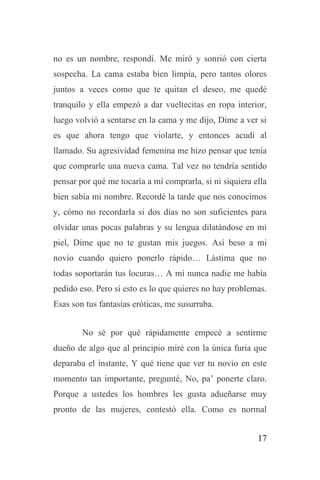 17
no es un nombre, respondí. Me miró y sonrió con cierta
sospecha. La cama estaba bien limpia, pero tantos olores
juntos a veces como que te quitan el deseo, me quedé
tranquilo y ella empezó a dar vueltecitas en ropa interior,
luego volvió a sentarse en la cama y me dijo, Dime a ver si
es que ahora tengo que violarte, y entonces acudí al
llamado. Su agresividad femenina me hizo pensar que tenía
que comprarle una nueva cama. Tal vez no tendría sentido
pensar por qué me tocaría a mí comprarla, si ni siquiera ella
bien sabía mi nombre. Recordé la tarde que nos conocimos
y, cómo no recordarla si dos días no son suficientes para
olvidar unas pocas palabras y su lengua dilatándose en mi
piel, Dime que no te gustan mis juegos. Así beso a mi
novio cuando quiero ponerlo rápido… Lástima que no
todas soportarán tus locuras… A mí nunca nadie me había
pedido eso. Pero si esto es lo que quieres no hay problemas.
Esas son tus fantasías eróticas, me susurraba.
No sé por qué rápidamente empecé a sentirme
dueño de algo que al principio miré con la única furia que
deparaba el instante, Y qué tiene que ver tu novio en este
momento tan importante, pregunté, No, pa’ ponerte claro.
Porque a ustedes los hombres les gusta adueñarse muy
pronto de las mujeres, contestó ella. Como es normal
 