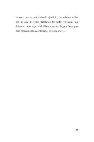 18
siempre que se está haciendo ejercicio, las palabras salían
con un aire diferente, delatando los saltos verticales que
daba con tanta seguridad. Pásame esa toalla, por favor y se
paró rápidamente a contestar el teléfono móvil.
 