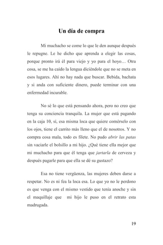 19
Un día de compra
Mi muchacho se come lo que le den aunque después
le repugne. Le he dicho que aprenda a elegir las cosas,
porque pronto irá él para viejo y yo para el hoyo… Otra
cosa, se me ha caído la lengua diciéndole que no se meta en
esos lugares. Ahí no hay nada que buscar. Bebida, bachata
y si anda con suficiente dinero, puede terminar con una
enfermedad incurable.
No sé lo que está pensando ahora, pero no creo que
tenga su conciencia tranquila. La mujer que está pagando
en la caja 10, sí, esa misma loca que quiere comérselo con
los ojos, tiene el carrito más lleno que el de nosotros. Y no
compra cosa mala, todo es filete. No pudo abrir las patas
sin vaciarle el bolsillo a mi hijo. ¿Qué tiene ella mejor que
mi muchacho para que él tenga que jartarla de cerveza y
después pagarle para que ella se dé su gustazo?
Esa no tiene vergüenza, las mujeres deben darse a
respetar. No es ni fea la loca esa. Lo que yo no le perdono
es que venga con el mismo vestido que tenía anoche y sin
el maquillaje que mi hijo le puso en el retrato esta
madrugada.
 