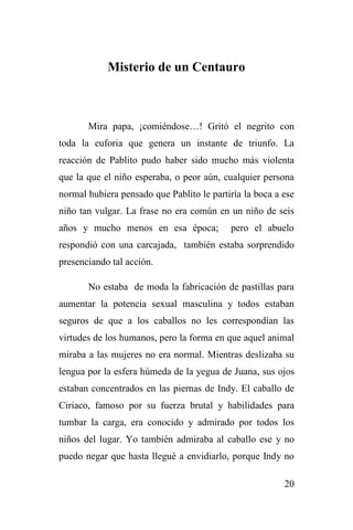 20
Misterio de un Centauro
Mira papa, ¡comiéndose…! Gritó el negrito con
toda la euforia que genera un instante de triunfo. La
reacción de Pablito pudo haber sido mucho más violenta
que la que el niño esperaba, o peor aún, cualquier persona
normal hubiera pensado que Pablito le partiría la boca a ese
niño tan vulgar. La frase no era común en un niño de seis
años y mucho menos en esa época; pero el abuelo
respondió con una carcajada, también estaba sorprendido
presenciando tal acción.
No estaba de moda la fabricación de pastillas para
aumentar la potencia sexual masculina y todos estaban
seguros de que a los caballos no les correspondían las
virtudes de los humanos, pero la forma en que aquel animal
miraba a las mujeres no era normal. Mientras deslizaba su
lengua por la esfera húmeda de la yegua de Juana, sus ojos
estaban concentrados en las piernas de Indy. El caballo de
Ciriaco, famoso por su fuerza brutal y habilidades para
tumbar la carga, era conocido y admirado por todos los
niños del lugar. Yo también admiraba al caballo ese y no
puedo negar que hasta llegué a envidiarlo, porque Indy no
 