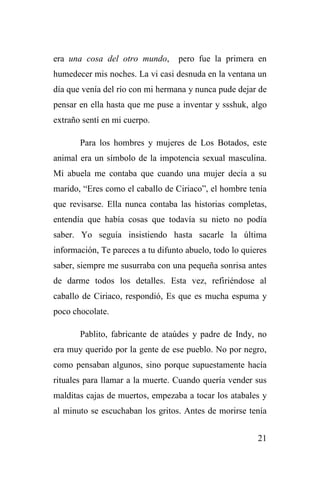 21
era una cosa del otro mundo, pero fue la primera en
humedecer mis noches. La vi casi desnuda en la ventana un
día que venía del río con mi hermana y nunca pude dejar de
pensar en ella hasta que me puse a inventar y ssshuk, algo
extraño sentí en mi cuerpo.
Para los hombres y mujeres de Los Botados, este
animal era un símbolo de la impotencia sexual masculina.
Mi abuela me contaba que cuando una mujer decía a su
marido, “Eres como el caballo de Ciriaco”, el hombre tenía
que revisarse. Ella nunca contaba las historias completas,
entendía que había cosas que todavía su nieto no podía
saber. Yo seguía insistiendo hasta sacarle la última
información, Te pareces a tu difunto abuelo, todo lo quieres
saber, siempre me susurraba con una pequeña sonrisa antes
de darme todos los detalles. Esta vez, refiriéndose al
caballo de Ciriaco, respondió, Es que es mucha espuma y
poco chocolate.
Pablito, fabricante de ataúdes y padre de Indy, no
era muy querido por la gente de ese pueblo. No por negro,
como pensaban algunos, sino porque supuestamente hacía
rituales para llamar a la muerte. Cuando quería vender sus
malditas cajas de muertos, empezaba a tocar los atabales y
al minuto se escuchaban los gritos. Antes de morirse tenía
 