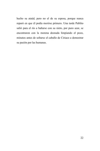 22
hecho su ataúd, pero no el de su esposa, porque nunca
reparó en que él podía morirse primero. Una tarde Pablito
salió para el río a bañarse con su nieto, por puro azar, se
encontraron con la morena desnuda limpiando el pozo,
minutos antes de soltarse el caballo de Ciriaco a demostrar
su pasión por las humanas.
 