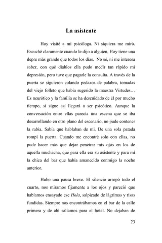 23
La asistente
Hoy visité a mi psicóloga. Ni siquiera me miró.
Escuché claramente cuando le dijo a alguien, Hoy tiene una
depre más grande que todos los días. No sé, ni me interesa
saber, con qué diablos ella pudo medir tan rápido mi
depresión, pero tuve que pagarle la consulta. A través de la
puerta se siguieron colando pedazos de palabra, tomadas
del viejo folleto que había sugerido la maestra Virtudes…
Es neurótico y la familia se ha descuidado de él por mucho
tiempo, si sigue así llegará a ser psicótico. Aunque la
conversación entre ellas parecía una escena que se iba
desarrollando en otro plano del escenario, no pude contener
la rabia. Sabía que hablaban de mí. De una sola patada
rompí la puerta. Cuando me encontré solo con ellas, no
pude hacer más que dejar penetrar mis ojos en los de
aquella muchacha, que para ella era su asistente y para mí
la chica del bar que había amanecido conmigo la noche
anterior.
Hubo una pausa breve. El silencio arropó todo el
cuarto, nos miramos fijamente a los ojos y pareció que
habíamos ensayado ese Hola, salpicado de lágrimas y risas
fundidas. Siempre nos encontrábamos en el bar de la calle
primera y de ahí salíamos para el hotel. No dejaban de
 
