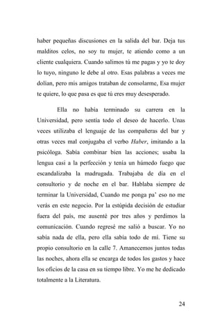 24
haber pequeñas discusiones en la salida del bar. Deja tus
malditos celos, no soy tu mujer, te atiendo como a un
cliente cualquiera. Cuando salimos tú me pagas y yo te doy
lo tuyo, ninguno le debe al otro. Esas palabras a veces me
dolían, pero mis amigos trataban de consolarme, Esa mujer
te quiere, lo que pasa es que tú eres muy desesperado.
Ella no había terminado su carrera en la
Universidad, pero sentía todo el deseo de hacerlo. Unas
veces utilizaba el lenguaje de las compañeras del bar y
otras veces mal conjugaba el verbo Haber, imitando a la
psicóloga. Sabía combinar bien las acciones; usaba la
lengua casi a la perfección y tenía un húmedo fuego que
escandalizaba la madrugada. Trabajaba de día en el
consultorio y de noche en el bar. Hablaba siempre de
terminar la Universidad, Cuando me ponga pa’ eso no me
verás en este negocio. Por la estúpida decisión de estudiar
fuera del país, me ausenté por tres años y perdimos la
comunicación. Cuando regresé me salió a buscar. Yo no
sabía nada de ella, pero ella sabía todo de mí. Tiene su
propio consultorio en la calle 7. Amanecemos juntos todas
las noches, ahora ella se encarga de todos los gastos y hace
los oficios de la casa en su tiempo libre. Yo me he dedicado
totalmente a la Literatura.
 