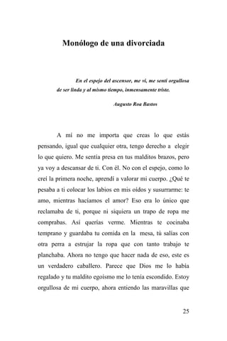 25
Monólogo de una divorciada
En el espejo del ascensor, me vi, me sentí orgullosa
de ser linda y al mismo tiempo, inmensamente triste.
Augusto Roa Bastos
A mí no me importa que creas lo que estás
pensando, igual que cualquier otra, tengo derecho a elegir
lo que quiero. Me sentía presa en tus malditos brazos, pero
ya voy a descansar de ti. Con él. No con el espejo, como lo
creí la primera noche, aprendí a valorar mi cuerpo. ¿Qué te
pesaba a ti colocar los labios en mis oídos y susurrarme: te
amo, mientras hacíamos el amor? Eso era lo único que
reclamaba de ti, porque ni siquiera un trapo de ropa me
comprabas. Así querías verme. Mientras te cocinaba
temprano y guardaba tu comida en la mesa, tú salías con
otra perra a estrujar la ropa que con tanto trabajo te
planchaba. Ahora no tengo que hacer nada de eso, este es
un verdadero caballero. Parece que Dios me lo había
regalado y tu maldito egoísmo me lo tenía escondido. Estoy
orgullosa de mi cuerpo, ahora entiendo las maravillas que
 