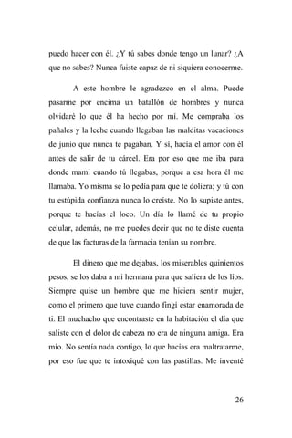 26
puedo hacer con él. ¿Y tú sabes donde tengo un lunar? ¿A
que no sabes? Nunca fuiste capaz de ni siquiera conocerme.
A este hombre le agradezco en el alma. Puede
pasarme por encima un batallón de hombres y nunca
olvidaré lo que él ha hecho por mí. Me compraba los
pañales y la leche cuando llegaban las malditas vacaciones
de junio que nunca te pagaban. Y sí, hacía el amor con él
antes de salir de tu cárcel. Era por eso que me iba para
donde mami cuando tú llegabas, porque a esa hora él me
llamaba. Yo misma se lo pedía para que te doliera; y tú con
tu estúpida confianza nunca lo creíste. No lo supiste antes,
porque te hacías el loco. Un día lo llamé de tu propio
celular, además, no me puedes decir que no te diste cuenta
de que las facturas de la farmacia tenían su nombre.
El dinero que me dejabas, los miserables quinientos
pesos, se los daba a mi hermana para que saliera de los líos.
Siempre quise un hombre que me hiciera sentir mujer,
como el primero que tuve cuando fingí estar enamorada de
ti. El muchacho que encontraste en la habitación el día que
saliste con el dolor de cabeza no era de ninguna amiga. Era
mío. No sentía nada contigo, lo que hacías era maltratarme,
por eso fue que te intoxiqué con las pastillas. Me inventé
 