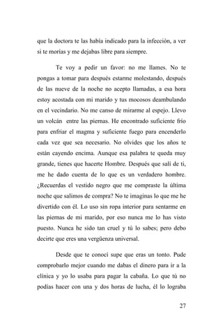 27
que la doctora te las había indicado para la infección, a ver
si te morías y me dejabas libre para siempre.
Te voy a pedir un favor: no me llames. No te
pongas a tomar para después estarme molestando, después
de las nueve de la noche no acepto llamadas, a esa hora
estoy acostada con mi marido y tus mocosos deambulando
en el vecindario. No me canso de mirarme al espejo. Llevo
un volcán entre las piernas. He encontrado suficiente frío
para enfriar el magma y suficiente fuego para encenderlo
cada vez que sea necesario. No olvides que los años te
están cayendo encima. Aunque esa palabra te queda muy
grande, tienes que hacerte Hombre. Después que salí de ti,
me he dado cuenta de lo que es un verdadero hombre.
¿Recuerdas el vestido negro que me compraste la última
noche que salimos de compra? No te imaginas lo que me he
divertido con él. Lo uso sin ropa interior para sentarme en
las piernas de mi marido, por eso nunca me lo has visto
puesto. Nunca he sido tan cruel y tú lo sabes; pero debo
decirte que eres una vergüenza universal.
Desde que te conocí supe que eras un tonto. Pude
comprobarlo mejor cuando me dabas el dinero para ir a la
clínica y yo lo usaba para pagar la cabaña. Lo que tú no
podías hacer con una y dos horas de lucha, él lo lograba
 