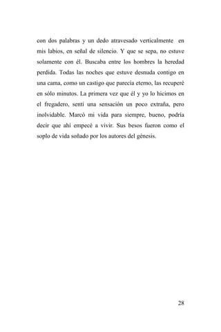 28
con dos palabras y un dedo atravesado verticalmente en
mis labios, en señal de silencio. Y que se sepa, no estuve
solamente con él. Buscaba entre los hombres la heredad
perdida. Todas las noches que estuve desnuda contigo en
una cama, como un castigo que parecía eterno, las recuperé
en sólo minutos. La primera vez que él y yo lo hicimos en
el fregadero, sentí una sensación un poco extraña, pero
inolvidable. Marcó mi vida para siempre, bueno, podría
decir que ahí empecé a vivir. Sus besos fueron como el
soplo de vida soñado por los autores del génesis.
 