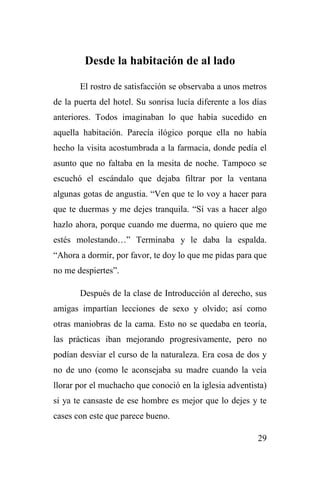 29
Desde la habitación de al lado
El rostro de satisfacción se observaba a unos metros
de la puerta del hotel. Su sonrisa lucía diferente a los días
anteriores. Todos imaginaban lo que había sucedido en
aquella habitación. Parecía ilógico porque ella no había
hecho la visita acostumbrada a la farmacia, donde pedía el
asunto que no faltaba en la mesita de noche. Tampoco se
escuchó el escándalo que dejaba filtrar por la ventana
algunas gotas de angustia. “Ven que te lo voy a hacer para
que te duermas y me dejes tranquila. “Sí vas a hacer algo
hazlo ahora, porque cuando me duerma, no quiero que me
estés molestando…” Terminaba y le daba la espalda.
“Ahora a dormir, por favor, te doy lo que me pidas para que
no me despiertes”.
Después de la clase de Introducción al derecho, sus
amigas impartían lecciones de sexo y olvido; así como
otras maniobras de la cama. Esto no se quedaba en teoría,
las prácticas iban mejorando progresivamente, pero no
podían desviar el curso de la naturaleza. Era cosa de dos y
no de uno (como le aconsejaba su madre cuando la veía
llorar por el muchacho que conoció en la iglesia adventista)
si ya te cansaste de ese hombre es mejor que lo dejes y te
cases con este que parece bueno.
 