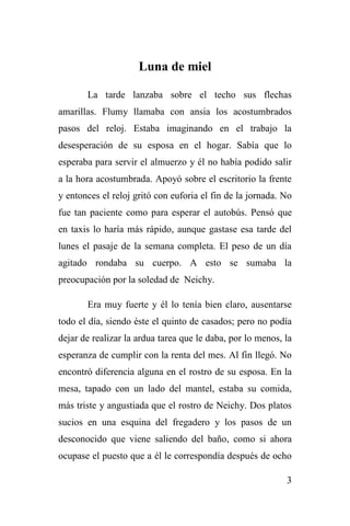 3
Luna de miel
La tarde lanzaba sobre el techo sus flechas
amarillas. Flumy llamaba con ansia los acostumbrados
pasos del reloj. Estaba imaginando en el trabajo la
desesperación de su esposa en el hogar. Sabía que lo
esperaba para servir el almuerzo y él no había podido salir
a la hora acostumbrada. Apoyó sobre el escritorio la frente
y entonces el reloj gritó con euforia el fin de la jornada. No
fue tan paciente como para esperar el autobús. Pensó que
en taxis lo haría más rápido, aunque gastase esa tarde del
lunes el pasaje de la semana completa. El peso de un día
agitado rondaba su cuerpo. A esto se sumaba la
preocupación por la soledad de Neichy.
Era muy fuerte y él lo tenía bien claro, ausentarse
todo el día, siendo éste el quinto de casados; pero no podía
dejar de realizar la ardua tarea que le daba, por lo menos, la
esperanza de cumplir con la renta del mes. Al fin llegó. No
encontró diferencia alguna en el rostro de su esposa. En la
mesa, tapado con un lado del mantel, estaba su comida,
más triste y angustiada que el rostro de Neichy. Dos platos
sucios en una esquina del fregadero y los pasos de un
desconocido que viene saliendo del baño, como si ahora
ocupase el puesto que a él le correspondía después de ocho
 