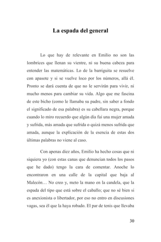 30
La espada del general
Lo que hay de relevante en Emilio no son las
lombrices que llenan su vientre, ni su buena cabeza para
entender las matemáticas. Lo de la barriguita se resuelve
con apasote y si se vuelve loco por los números, allá él.
Pronto se dará cuenta de que no le servirán para vivir, ni
mucho menos para cambiar su vida. Algo que me fascina
de este bicho (como le llamaba su padre, sin saber a fondo
el significado de esa palabra) es su cabellara negra, porque
cuando lo miro recuerdo que algún día fui una mujer amada
y sufrida, más amada que sufrida o quizá menos sufrida que
amada, aunque la explicación de la esencia de estas dos
últimas palabras no viene al caso.
Con apenas diez años, Emilio ha hecho cosas que ni
siquiera yo (con estas canas que denuncian todos los pasos
que he dado) tengo la cara de comentar. Anoche lo
encontraron en una calle de la capital que baja al
Malecón… No creo y, meto la mano en la candela, que la
espada del tipo que está sobre el caballo; que no sé bien si
es anexionista o libertador, por eso no entro en discusiones
vagas, sea él que la haya robado. El par de tenis que llevaba
 