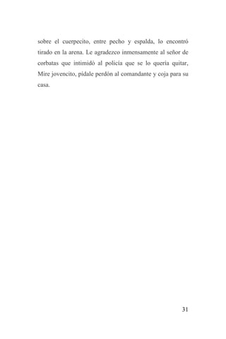 31
sobre el cuerpecito, entre pecho y espalda, lo encontró
tirado en la arena. Le agradezco inmensamente al señor de
corbatas que intimidó al policía que se lo quería quitar,
Mire jovencito, pídale perdón al comandante y coja para su
casa.
 