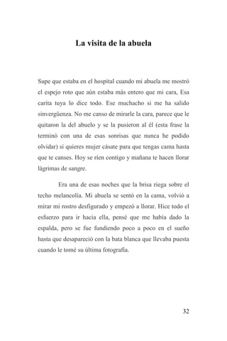 32
La visita de la abuela
Supe que estaba en el hospital cuando mi abuela me mostró
el espejo roto que aún estaba más entero que mi cara, Esa
carita tuya lo dice todo. Ese muchacho si me ha salido
sinvergüenza. No me canso de mirarle la cara, parece que le
quitaron la del abuelo y se la pusieron al él (esta frase la
terminó con una de esas sonrisas que nunca he podido
olvidar) si quieres mujer cásate para que tengas cama hasta
que te canses. Hoy se ríen contigo y mañana te hacen llorar
lágrimas de sangre.
Era una de esas noches que la brisa riega sobre el
techo melancolía. Mi abuela se sentó en la cama, volvió a
mirar mi rostro desfigurado y empezó a llorar. Hice todo el
esfuerzo para ir hacia ella, pensé que me había dado la
espalda, pero se fue fundiendo poco a poco en el sueño
hasta que desapareció con la bata blanca que llevaba puesta
cuando le tomé su última fotografía.
 