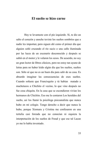 33
El sueño se hizo carne
Hoy te levantaste con el pie izquierdo. Sí, te dio un
salto el corazón y anoche tuviste los sueños sombríos que a
nadie les importan; pero siguen ahí como el primer día que
alguien soñó cruzando el río sucio o una calle iluminada
por las luces de un escenario desconocido y después se
subió en el motor y le volaron los sesos. De acuerdo, no soy
un gran lector de libros clásicos, pero no estoy tan ayuno de
letras para no haber leído algún día que los sueños, sueños
son. Sólo sé que no es un buen día para salir de su casa. Es
absurdo imaginar las consecuencias de esos sueños.
Cuando soñaste que Francisquito y tú habían matado a
machetazos a Chichito el vecino, lo que vino después no
fue cosa chiquita. En la casa que se escondieron vivían los
hermanos de Chichito. Eso me lo contaron Los heraldos del
sueño, así los llamó la psicóloga psicoanalista que nunca
hubo en mi colegio. Tengo derecho a decir que nunca la
hubo, porque Xiomara y Cristina me confesaron en una
tertulia casi forzada que no conocían ni siquiera la
interpretación de los sueños de Freud y que ese tal Lacan
yo me lo había inventado.
 