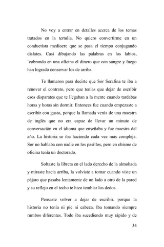 34
No voy a entrar en detalles acerca de los temas
tratados en la tertulia. No quiero convertirme en un
conductista mediocre que se pasa el tiempo conjugando
dislates. Casi dibujando las palabras en los labios,
`cobrando en una oficina el dinero que con sangre y fuego
han logrado conservar los de arriba.
Te llamaron para decirte que Sor Serafina te iba a
renovar el contrato, pero que tenías que dejar de escribir
esos disparates que te llegaban a la mente cuando tardabas
horas y horas sin dormir. Entonces fue cuando empezaste a
escribir con gusto, porque la llamada venía de una maestra
de inglés que no era capaz de llevar un minuto de
conversación en el idioma que enseñaba y fue maestra del
año. La historia se iba haciendo cada vez más compleja.
Sor no hablaba con nadie en los pasillos, pero en chisme de
oficina tenía un doctorado.
Soltaste la libreta en el lado derecho de la almohada
y miraste hacia arriba, la volviste a tomar cuando viste un
pájaro que pasaba lentamente de un lado a otro de la pared
y su reflejo en el techo te hizo temblar los dedos.
Pensaste volver a dejar de escribir, porque la
historia no tenía ni pie ni cabeza. Iba tomando siempre
rumbos diferentes. Todo iba sucediendo muy rápido y de
 