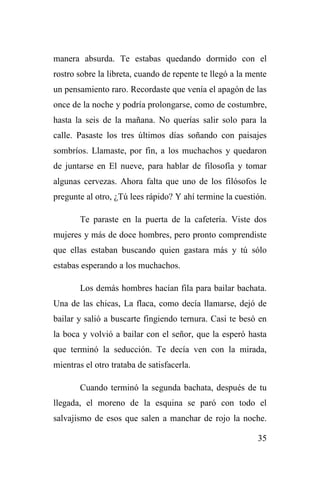 35
manera absurda. Te estabas quedando dormido con el
rostro sobre la libreta, cuando de repente te llegó a la mente
un pensamiento raro. Recordaste que venía el apagón de las
once de la noche y podría prolongarse, como de costumbre,
hasta la seis de la mañana. No querías salir solo para la
calle. Pasaste los tres últimos días soñando con paisajes
sombríos. Llamaste, por fin, a los muchachos y quedaron
de juntarse en El nueve, para hablar de filosofía y tomar
algunas cervezas. Ahora falta que uno de los filósofos le
pregunte al otro, ¿Tú lees rápido? Y ahí termine la cuestión.
Te paraste en la puerta de la cafetería. Viste dos
mujeres y más de doce hombres, pero pronto comprendiste
que ellas estaban buscando quien gastara más y tú sólo
estabas esperando a los muchachos.
Los demás hombres hacían fila para bailar bachata.
Una de las chicas, La flaca, como decía llamarse, dejó de
bailar y salió a buscarte fingiendo ternura. Casi te besó en
la boca y volvió a bailar con el señor, que la esperó hasta
que terminó la seducción. Te decía ven con la mirada,
mientras el otro trataba de satisfacerla.
Cuando terminó la segunda bachata, después de tu
llegada, el moreno de la esquina se paró con todo el
salvajismo de esos que salen a manchar de rojo la noche.
 