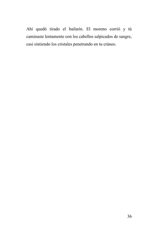 36
Ahí quedó tirado el bailarín. El moreno corrió y tú
caminaste lentamente con los cabellos salpicados de sangre,
casi sintiendo los cristales penetrando en tu cráneo.
 