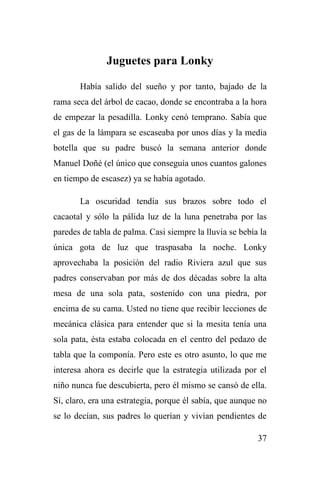 37
Juguetes para Lonky
Había salido del sueño y por tanto, bajado de la
rama seca del árbol de cacao, donde se encontraba a la hora
de empezar la pesadilla. Lonky cenó temprano. Sabía que
el gas de la lámpara se escaseaba por unos días y la media
botella que su padre buscó la semana anterior donde
Manuel Doñé (el único que conseguía unos cuantos galones
en tiempo de escasez) ya se había agotado.
La oscuridad tendía sus brazos sobre todo el
cacaotal y sólo la pálida luz de la luna penetraba por las
paredes de tabla de palma. Casi siempre la lluvia se bebía la
única gota de luz que traspasaba la noche. Lonky
aprovechaba la posición del radio Riviera azul que sus
padres conservaban por más de dos décadas sobre la alta
mesa de una sola pata, sostenido con una piedra, por
encima de su cama. Usted no tiene que recibir lecciones de
mecánica clásica para entender que si la mesita tenía una
sola pata, ésta estaba colocada en el centro del pedazo de
tabla que la componía. Pero este es otro asunto, lo que me
interesa ahora es decirle que la estrategia utilizada por el
niño nunca fue descubierta, pero él mismo se cansó de ella.
Sí, claro, era una estrategia, porque él sabía, que aunque no
se lo decían, sus padres lo querían y vivían pendientes de
 
