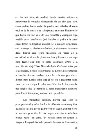 38
él. En una casa de madera donde corrían ratones a
aprovechar la cosecha almacenada de un año para otro,
éstos podían hacer rodar la piedra que calzaba el radio
encima de la mesita que sobrepasaba su cama. Entonces lo
que hacía era que salía de una pesadilla y cualquier ropa
tendida en el medioceto (así llamaba su padre a la pared
cuyas tablas no llegaban al caballete) o un saco suspendido
con una soga en el mismo caballete, podían en un momento
dado, formar una figura misteriosa en medio de la
oscuridad, se tiraba la piedra encima y llamaba a su papá
para decirle que algo lo había lastimado. ¿Pero y la
reacción del viejo? No. Nada de duda. Cualquier niño que
lo conociera, incluso los hermanos de Lonky, no se atrevían
a hacerlo. A este hombre nunca lo veía uno pelando el
diente, pero Lonky sabía que él no iba a preguntar nada,
sino correr a ver qué le había sucedido. Así lo hacía noche
tras noche. Eso le permitía al niño mantenerlo despierto
para dormir tranquilo y no tener más pesadillas.
Las pesadillas seguían, parece que sólo lo
perseguían a él y todos los demás niños dormían tranquilos.
Ya sentía lástima por su padre y en un sueño, que por cierto
no era una pesadilla, lo vio desplazarse con su cabellera
blanca hacia su cama, un minuto antes de apagar la
lámpara. Luego de haberlo pensado bastante se le ocurrió la
 