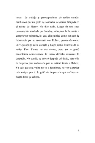4
horas de trabajo y preocupaciones de recién casado,
cambiaron por un gesto de sospecha la sonrisa dibujada en
el rostro de Flumy. No dijo nada. Luego de una seca
presentación mediada por Neichy, salió para la farmacia a
comprar un calmante, lo cual ella calificó como un acto de
indecencia por no compartir con Robert, presentado como
un viejo amigo de la escuela y luego como el novio de su
amiga Flor. Flumy no era celoso, pero no le gustó
encontrarla acariciándole la mano derecha mientras lo
despedía. No comió, se acostó después del baño, pero ella
lo despertó para reclamarle por su actitud frente a Robert,
Ya veo que esta vaina no va a funcionar, no voy a perder
mis amigos por ti, le gritó sin importarle que sufriera un
fuerte dolor de cabeza.
 