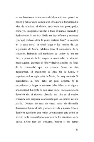 41
se han basado en la inocencia del demonito ese, pero si se
ponen a pensar en la derrota que sería para la humanidad la
idea de eliminar al diablo, estuvieran tan preocupados
como yo. Imagínense ustedes a todo el mundo haciendo y
deshaciendo. Si no hay diablo no hay infierno y entonces
¿por qué motivos debe la gente portarse bien? La reunión
en la casa curial se tornó larga y los rostros de Las
legionarias de María exhibían todo el dramatismo de la
situación. Habiendo allí familiares de Lonky no era tan
fácil, a pesar de la fe, aceptar a unanimidad la idea del
padre Leonel: esconder al niño y decirles a todos los fieles
de la comunidad que una enorme fuerza lo hizo
desaparecer. El argumento de Ana, tía de Lonky y
superiora de Las legionarias de María, fue muy acertado, Si
escondemos al niño debe ser para siempre. Si lo
escondemos y luego lo sacamos debe haber en él alguna
anormalidad. La gente no va a creer que el enemigo malo lo
devolvió sin ni siquiera clavarle una uña en el cuello,
enredarle una serpiente o arrástralo por las espinas de una
javilla. Después de más de cinco horas de discusión
decidieron llamar al niño y ofrecerle vida y sueños felices.
También acordaron que tenían que mantener esto como un
secreto de la comunidad o más bien de los directivos de la
iglesia Cristo Rey del Universo, porque si los demás
 