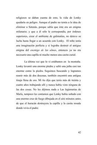 42
religiosos se daban cuenta de esto, la vida de Lonky
quedaría en peligro. Aunque el padre no temía a la idea de
eliminar a Satanás, porque sabía que éste era un enigma
milenario; y que a él sólo le correspondía, por órdenes
superiores, crear el ambiente de galimatías, no detuvo su
lucha hasta llegar a un acuerdo con Lonky. El niño tenía
una imaginación perfecta y si lograba destruir el antiguo
enigma del enemigo de las almas, entonces ya no era
necesario una capilla ni mucho menos una casita curial.
La última vez que lo vi estábamos en la montaña.
Lonky levantó una enorme piedra y salió una jaiba casi tan
enorme como la piedra. Seguimos buscando y logramos
reunir más de dos docenas, también encontró una antigua
tinaja llena de oro. Mi tío dijo que tenía más de treinta y
cuatro años trabajando allí y nunca había visto ninguna de
las dos cosas. No les dijimos nada a Las legionarias de
María, tampoco les contamos que Lonky había soñado con
una enorme cruz de fuego dibujada en el aire minutos antes
de que el huracán destruyera la capilla y la casita rosada
donde vivía el padre.
 