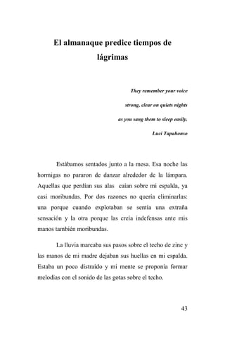 43
El almanaque predice tiempos de
lágrimas
They remember your voice
strong, clear on quiets nights
as you sang them to sleep easily.
Luci Tapahonso
Estábamos sentados junto a la mesa. Esa noche las
hormigas no pararon de danzar alrededor de la lámpara.
Aquellas que perdían sus alas caían sobre mi espalda, ya
casi moribundas. Por dos razones no quería eliminarlas:
una porque cuando explotaban se sentía una extraña
sensación y la otra porque las creía indefensas ante mis
manos también moribundas.
La lluvia marcaba sus pasos sobre el techo de zinc y
las manos de mi madre dejaban sus huellas en mi espalda.
Estaba un poco distraído y mi mente se proponía formar
melodías con el sonido de las gotas sobre el techo.
 