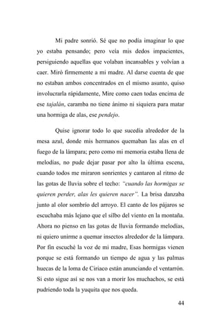 44
Mi padre sonrió. Sé que no podía imaginar lo que
yo estaba pensando; pero veía mis dedos impacientes,
persiguiendo aquellas que volaban incansables y volvían a
caer. Miró firmemente a mi madre. Al darse cuenta de que
no estaban ambos concentrados en el mismo asunto, quiso
involucrarla rápidamente, Mire como caen todas encima de
ese tajalán, caramba no tiene ánimo ni siquiera para matar
una hormiga de alas, ese pendejo.
Quise ignorar todo lo que sucedía alrededor de la
mesa azul, donde mis hermanos quemaban las alas en el
fuego de la lámpara; pero como mi memoria estaba llena de
melodías, no pude dejar pasar por alto la última escena,
cuando todos me miraron sonrientes y cantaron al ritmo de
las gotas de lluvia sobre el techo: “cuando las hormigas se
quieren perder, alas les quieren nacer”. La brisa danzaba
junto al olor sombrío del arroyo. El canto de los pájaros se
escuchaba más lejano que el silbo del viento en la montaña.
Ahora no pienso en las gotas de lluvia formando melodías,
ni quiero unirme a quemar insectos alrededor de la lámpara.
Por fin escuché la voz de mi madre, Esas hormigas vienen
porque se está formando un tiempo de agua y las palmas
huecas de la loma de Ciriaco están anunciando el ventarrón.
Si esto sigue así se nos van a morir los muchachos, se está
pudriendo toda la yuquita que nos queda.
 
