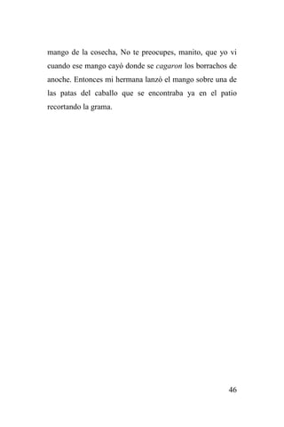 46
mango de la cosecha, No te preocupes, manito, que yo vi
cuando ese mango cayó donde se cagaron los borrachos de
anoche. Entonces mi hermana lanzó el mango sobre una de
las patas del caballo que se encontraba ya en el patio
recortando la grama.
 