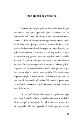 47
Que en ella se ensuelva
A veces los amigos quieren adivinarlo todo. Es por
eso que no me gusta que mis hijos se junten con los
muchachos del Cruce. Tú siempre has sido un muchacho
bueno, la difunta Ciana no estaba equivocada cuando me lo
decía. Con estos ojos que se los va a comer la tierra, vi lo
que estaba haciendo el maldito negro ese. Que digan lo que
quieran los vecinos, Dios sabe que no soy racista, porque
yo también soy prieta; pero ese negrito tiene el diablo
adentro. Yo quiero saber para qué estaba escondiendo tus
zapatos. No te apures que tarde o temprano, YO (se golpeó
el pecho con la mano derecha cuando dijo: yo) me voy a
dar cuenta, dijo mi madre muy enojada. Ella tenía razón.
Algunos amigos a veces quieren adivinarlo todo, pero en
este caso Johnny no lo adivinaba, él lo sabía. A penas eran
las seis de la mañana y el suicidio estaba pautado para las
siete de la noche.
Lo que pasó fue que el negro se precipitó en recoger
mis cosas. La doña odiaba la adivinación, nunca me había
dicho por qué no me dejaba leer el horóscopo, pero ya me
lo imaginaba. No fue leyendo el horóscopo que me di
 