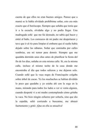 48
cuenta de que ellos no eran buenos amigos. Parece que a
mamá se le había olvidado prohibirme soñar, esto era más
exacto que el horóscopo. Siempre que soñaba que tenía que
ir a la escuela, olvidaba algo y no podía llegar. Una
madrugada soñé que me fui desnudo, no sabía qué hacer y
entré al baño. Los correazos de mi padre me despertaron y
tuve que ir al río para limpiar el embarre que el sueño había
dejado sobre las sábanas. Soñar que caminaba por calles
sombrías, era mi temor para dormir. Siempre que me
quedaba dormido unos días antes de planificar la fiesta del
fin de los días, soñaba en esta misma calle. Sí, era la misma
calle, incluso el mismo techo de la casa donde me
encontraba el día que todos salieron y me dejaron solo.
Cuando soñé que la vaca negra de Francisquito colgaba
sobre árbol de cacao. Ya los muchachos se habían dividido
lo poco que quedaba y yo estaba ahí con la soga en la
mano, mirando para todos los lados a ver si venía alguien,
cuando desperté vi a mi madre contemplando cómo gritaba
la vaca. No hizo ningún esfuerzo por soltarla, sino que dio
la espalda, salió corriendo a buscarme, me abrazó
fuertemente y gritó: ¡Que en ella se ensuelva!
 