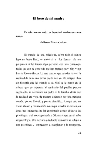 49
El beso de mi madre
En todo caso una mujer, no importa el nombre, no es una
madre.
Guillermo Cabrera Infante.
El trabajo de una psicóloga, sobre todo si nunca
leyó un buen libro, es molestar a los demás. No me
pregunten si he tenido algo personal con una psicóloga,
todas las que he conocido me han tratado muy bien y me
han tenido confianza. Lo que pasa es que ustedes no ven la
realidad de la misma forma que la veo yo. Un antiguo libro
de filosofía que leí cuando a tía Niní se le metió en la
cabeza que yo ingresara al seminario del pueblo, porque
según ella, se necesitaba un padre en la familia, decía que
la realidad era vista de manera diferente por una persona
común, por un filósofo y por un científico. Aunque esto no
viene al caso y mi intención no es que ustedes se cansen, en
estas tres categorías no he encontrado donde ubicar a las
psicólogas, o si no pregúntenle a Xiomara, que esa si sabe
de psicología. Una vez una estudiante le mostró un dibujo a
una psicóloga y empezaron a cuestionar a la muchacha,
 