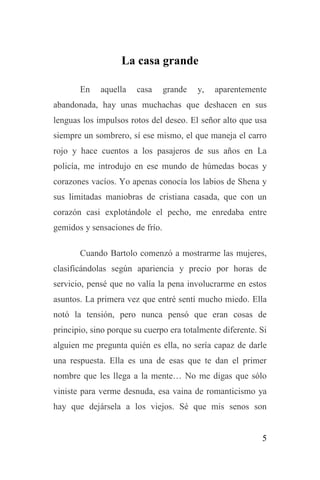 5
La casa grande
En aquella casa grande y, aparentemente
abandonada, hay unas muchachas que deshacen en sus
lenguas los impulsos rotos del deseo. El señor alto que usa
siempre un sombrero, sí ese mismo, el que maneja el carro
rojo y hace cuentos a los pasajeros de sus años en La
policía, me introdujo en ese mundo de húmedas bocas y
corazones vacíos. Yo apenas conocía los labios de Shena y
sus limitadas maniobras de cristiana casada, que con un
corazón casi explotándole el pecho, me enredaba entre
gemidos y sensaciones de frío.
Cuando Bartolo comenzó a mostrarme las mujeres,
clasificándolas según apariencia y precio por horas de
servicio, pensé que no valía la pena involucrarme en estos
asuntos. La primera vez que entré sentí mucho miedo. Ella
notó la tensión, pero nunca pensó que eran cosas de
principio, sino porque su cuerpo era totalmente diferente. Si
alguien me pregunta quién es ella, no sería capaz de darle
una respuesta. Ella es una de esas que te dan el primer
nombre que les llega a la mente… No me digas que sólo
viniste para verme desnuda, esa vaina de romanticismo ya
hay que dejársela a los viejos. Sé que mis senos son
 
