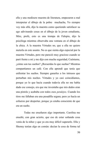 50
ella y una mediocre maestra de literatura, empezaron a mal
interpretar el dibujo de la pobre muchacha, Yo siempre
voy más allá, dijo la maestra como queriendo satisfacer su
ego adivinando cosas en el dibujo de la joven estudiante,
Mire, profe, esto es una trompa de Falopio, dijo la
psicóloga mientras observaba una ventana en el dibujo de
la chica. A la maestra Virtudes no, que a ella no quiero
meterla en este asunto. No es que sienta algo especial por la
maestra Virtudes, pero me pareció muy gracioso cuando se
paró frente a mí y me dijo con mucha seguridad, Cuéntame,
¿cómo son tus sueños? ¿Recuerdas lo que sueñas? Mientras
compartíamos un café. Con ella aprendí que tenía que
enfrentar los sueños. Siempre ganarles a los intrusos que
perturban mis noches. Virtudes y yo casi coincidíamos,
porque yo lo que hacía cuando todavía ella no me había
dado ese consejo, era que me inventaba que mis dedos eran
una pistola y acababa con todos esos pendejos. Cuando los
tiros me fallaban era una pesadilla segura; pero yo hacía un
esfuerzo por despertar, porque ya estaba consciente de que
era un sueño.
Todas me enseñaron algo importante. Carolina me
enseñó, con gran acierto, que eso de estar soñando cosa
venía de la niñez y que ya era muy difícil superarlo. Ella y
Shenny tenían algo en común: decían la cosa de forma tal
 
