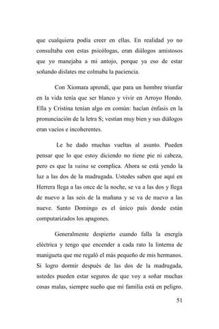 51
que cualquiera podía creer en ellas. En realidad yo no
consultaba con estas psicólogas, eran diálogos amistosos
que yo manejaba a mi antojo, porque ya eso de estar
soñando dislates me colmaba la paciencia.
Con Xiomara aprendí, que para un hombre triunfar
en la vida tenía que ser blanco y vivir en Arroyo Hondo.
Ella y Cristina tenían algo en común: hacían énfasis en la
pronunciación de la letra S; vestían muy bien y sus diálogos
eran vacíos e incoherentes.
Le he dado muchas vueltas al asunto. Pueden
pensar que lo que estoy diciendo no tiene pie ni cabeza,
pero es que la vaina se complica. Ahora se está yendo la
luz a las dos de la madrugada. Ustedes saben que aquí en
Herrera llega a las once de la noche, se va a las dos y llega
de nuevo a las seis de la mañana y se va de nuevo a las
nueve. Santo Domingo es el único país donde están
computarizados los apagones.
Generalmente despierto cuando falla la energía
eléctrica y tengo que encender a cada rato la linterna de
manigueta que me regaló el más pequeño de mis hermanos.
Si logro dormir después de las dos de la madrugada,
ustedes pueden estar seguros de que voy a soñar muchas
cosas malas, siempre sueño que mi familia está en peligro.
 