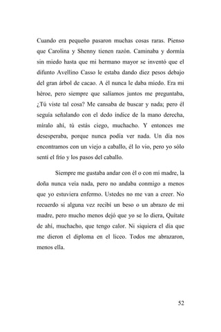 52
Cuando era pequeño pasaron muchas cosas raras. Pienso
que Carolina y Shenny tienen razón. Caminaba y dormía
sin miedo hasta que mi hermano mayor se inventó que el
difunto Avellino Casso le estaba dando diez pesos debajo
del gran árbol de cacao. A él nunca le daba miedo. Era mi
héroe, pero siempre que salíamos juntos me preguntaba,
¿Tú viste tal cosa? Me cansaba de buscar y nada; pero él
seguía señalando con el dedo índice de la mano derecha,
míralo ahí, tú estás ciego, muchacho. Y entonces me
desesperaba, porque nunca podía ver nada. Un día nos
encontramos con un viejo a caballo, él lo vio, pero yo sólo
sentí el frío y los pasos del caballo.
Siempre me gustaba andar con él o con mi madre, la
doña nunca veía nada, pero no andaba conmigo a menos
que yo estuviera enfermo. Ustedes no me van a creer. No
recuerdo si alguna vez recibí un beso o un abrazo de mi
madre, pero mucho menos dejó que yo se lo diera, Quítate
de ahí, muchacho, que tengo calor. Ni siquiera el día que
me dieron el diploma en el liceo. Todos me abrazaron,
menos ella.
 