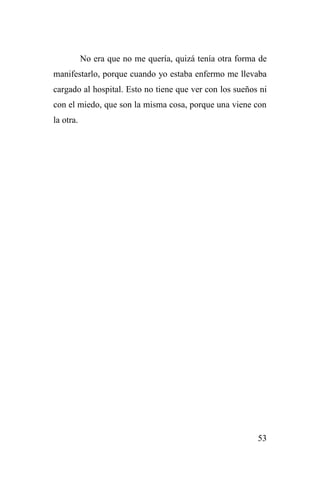 53
No era que no me quería, quizá tenía otra forma de
manifestarlo, porque cuando yo estaba enfermo me llevaba
cargado al hospital. Esto no tiene que ver con los sueños ni
con el miedo, que son la misma cosa, porque una viene con
la otra.
 